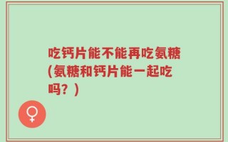吃钙片能不能再吃氨糖(氨糖和钙片能一起吃吗？)