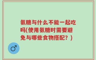 氨糖与什么不能一起吃吗(使用氨糖时需要避免与哪些食物搭配？)
