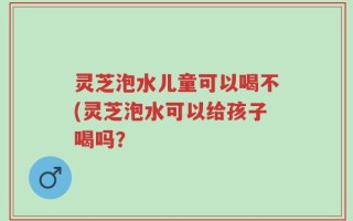 灵芝泡水儿童可以喝不(灵芝泡水可以给孩子喝吗？