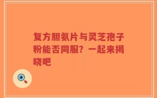 复方胆氨片与灵芝孢子粉能否同服？一起来揭晓吧