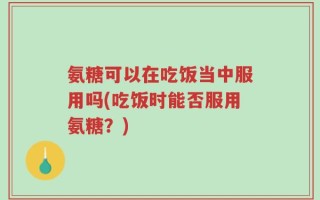 氨糖可以在吃饭当中服用吗(吃饭时能否服用氨糖？)