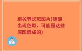 腿关节长斑图片(腿部出现色斑，可能是这些原因造成的)