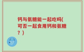 钙与氨糖能一起吃吗(可否一起食用钙和氨糖？)