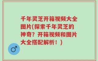 千年灵芝开箱视频大全图片(探索千年灵芝的神奇？开箱视频和图片大全搭配解析！)