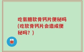 吃氨糖软骨钙片便秘吗(吃软骨钙片会造成便秘吗？)