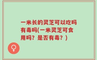 一米长的灵芝可以吃吗有毒吗(一米灵芝可食用吗？是否有毒？)