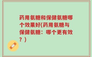 药用氨糖和保健氨糖哪个效果好(药用氨糖与保健氨糖：哪个更有效？)