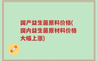 国产益生菌原料价格(国内益生菌原材料价格大幅上涨)