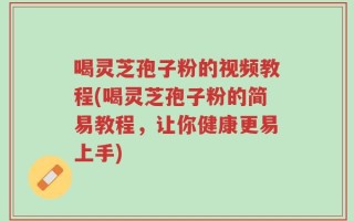 喝灵芝孢子粉的视频教程(喝灵芝孢子粉的简易教程，让你健康更易上手)