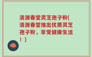 清源春堂灵芝孢子粉(清源春堂推出优质灵芝孢子粉，享受健康生活！)