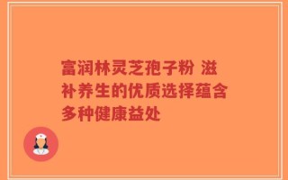 富润林灵芝孢子粉 滋补养生的优质选择蕴含多种健康益处