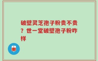 破壁灵芝孢子粉贵不贵？世一堂破壁孢子粉咋样