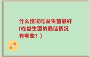 什么情况吃益生菌最好(吃益生菌的最佳情况有哪些？)