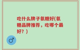 吃什么牌子氨糖好(氨糖品牌推荐，吃哪个最好？)