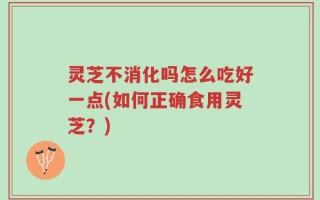 灵芝不消化吗怎么吃好一点(如何正确食用灵芝？)