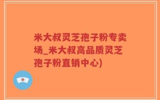 米大叔灵芝孢子粉专卖场_米大叔高品质灵芝孢子粉直销中心)