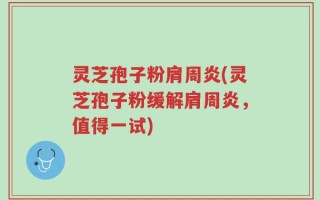 灵芝孢子粉肩周炎(灵芝孢子粉缓解肩周炎，值得一试)