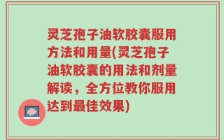 灵芝孢子油软胶囊服用方法和用量(灵芝孢子油软胶囊的用法和剂量解读，全方位教你服用达到最佳效果)