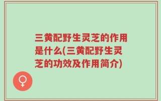 三黄配野生灵芝的作用是什么(三黄配野生灵芝的功效及作用简介)