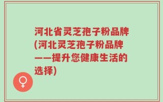 河北省灵芝孢子粉品牌(河北灵芝孢子粉品牌——提升您健康生活的选择)