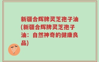 新疆合辉牌灵芝孢子油(新疆合辉牌灵芝孢子油：自然神奇的健康良品)