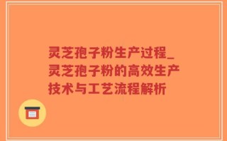 灵芝孢子粉生产过程_灵芝孢子粉的高效生产技术与工艺流程解析