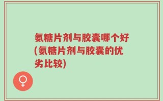氨糖片剂与胶囊哪个好(氨糖片剂与胶囊的优劣比较)
