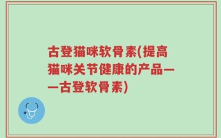 古登猫咪软骨素(提高猫咪关节健康的产品——古登软骨素)