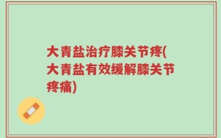 大青盐治疗膝关节疼(大青盐有效缓解膝关节疼痛)