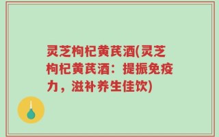 灵芝枸杞黄芪酒(灵芝枸杞黄芪酒：提振免疫力，滋补养生佳饮)