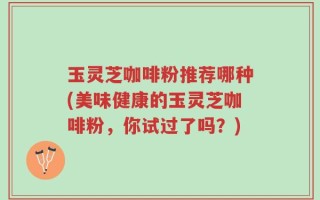 玉灵芝咖啡粉推荐哪种(美味健康的玉灵芝咖啡粉，你试过了吗？)