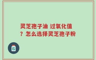 灵芝孢子油 过氧化值？怎么选择灵芝孢子粉