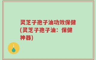 灵芝子孢子油功效保健(灵芝子孢子油：保健神器)