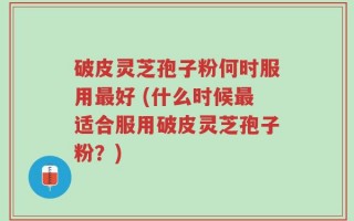 破皮灵芝孢子粉何时服用最好 (什么时候最适合服用破皮灵芝孢子粉？)