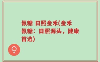 氨糖 日照金禾(金禾氨糖：日照源头，健康首选)