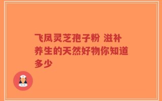飞凤灵芝孢子粉 滋补养生的天然好物你知道多少