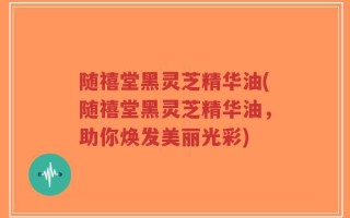 随禧堂黑灵芝精华油(随禧堂黑灵芝精华油，助你焕发美丽光彩)