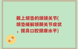 戴上颌垫的颌颌关节(颌垫缓解颌颞关节症状，提高口腔健康水平)