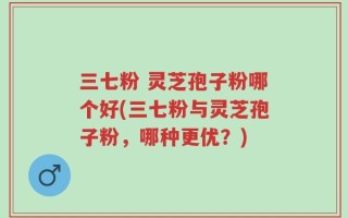 三七粉 灵芝孢子粉哪个好(三七粉与灵芝孢子粉，哪种更优？)