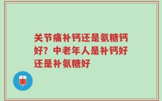 关节痛补钙还是氨糖钙好？中老年人是补钙好还是补氨糖好