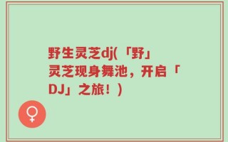 野生灵芝dj(「野」灵芝现身舞池，开启「DJ」之旅！)