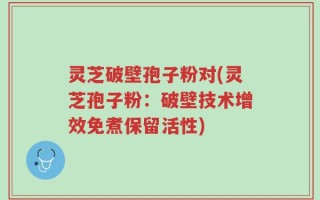 灵芝破壁孢子粉对(灵芝孢子粉：破壁技术增效免煮保留活性)