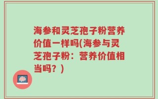 海参和灵芝孢子粉营养价值一样吗(海参与灵芝孢子粉：营养价值相当吗？)