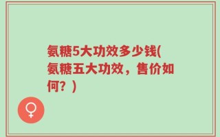 氨糖5大功效多少钱(氨糖五大功效，售价如何？)
