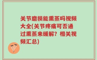 关节磨损能熏蒸吗视频大全(关节疼痛可否通过熏蒸来缓解？相关视频汇总)