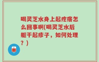 喝灵芝水身上起疙瘩怎么回事啊(喝灵芝水后躯干起疹子，如何处理？)