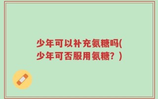 少年可以补充氨糖吗(少年可否服用氨糖？)