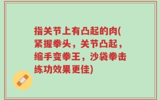指关节上有凸起的肉(紧握拳头，关节凸起，缩手变拳王，沙袋拳击练功效果更佳)