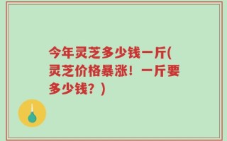 今年灵芝多少钱一斤(灵芝价格暴涨！一斤要多少钱？)