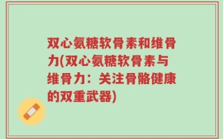 双心氨糖软骨素和维骨力(双心氨糖软骨素与维骨力：关注骨骼健康的双重武器)